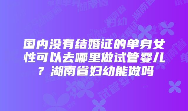 国内没有结婚证的单身女性可以去哪里做试管婴儿?湖南省妇幼能做吗