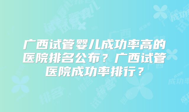 广西试管婴儿成功率高的医院排名公布?广西试管医院成功率排行?