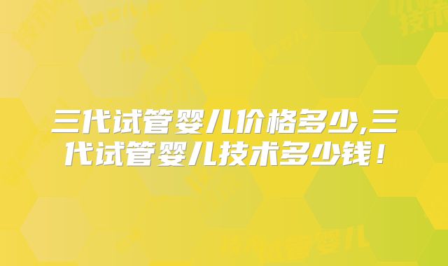 三代试管婴儿价格多少,三代试管婴儿技术多少钱！