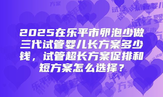 2025在乐平市卵泡少做三代试管婴儿长方案多少钱，试管超长方案促排和短方案怎么选择？