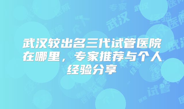 武汉较出名三代试管医院在哪里，专家推荐与个人经验分享