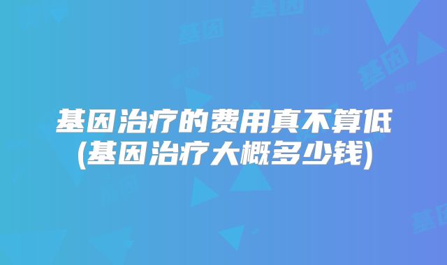 基因治疗的费用真不算低(基因治疗大概多少钱)