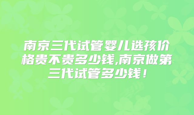 南京三代试管婴儿选孩价格贵不贵多少钱,南京做第三代试管多少钱！