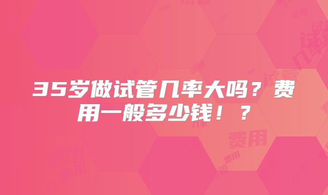 35岁做试管几率大吗？费用一般多少钱！？