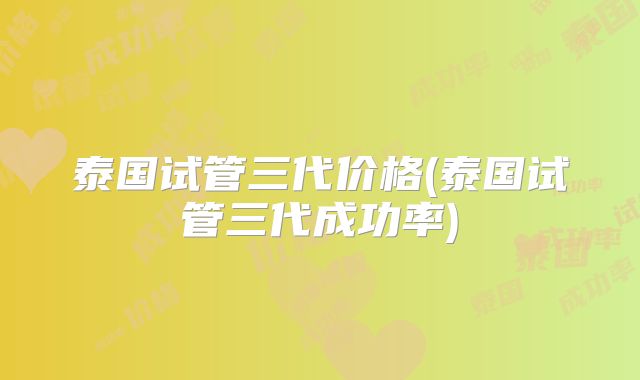 泰国试管三代价格(泰国试管三代成功率)