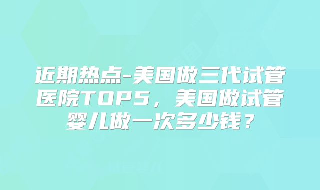 近期热点-美国做三代试管医院TOP5,美国做试管婴儿做一次多少钱?