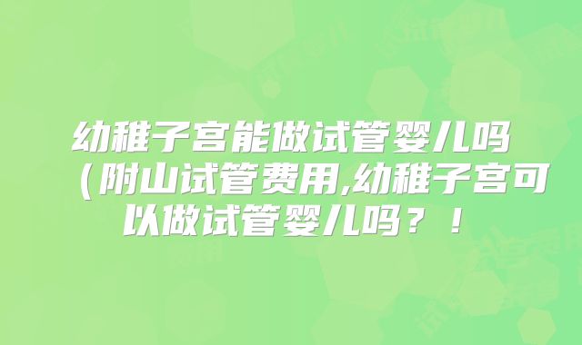 幼稚子宫能做试管婴儿吗（附山试管费用,幼稚子宫可以做试管婴儿吗？！