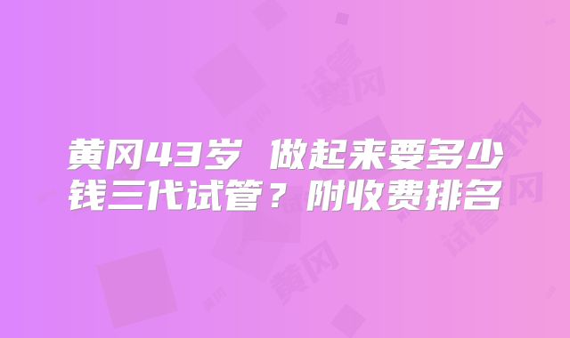 黄冈43岁 做起来要多少钱三代试管?附收费排名