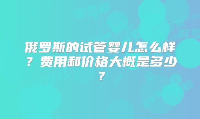 俄罗斯的试管婴儿怎么样？费用和价格大概是多少？