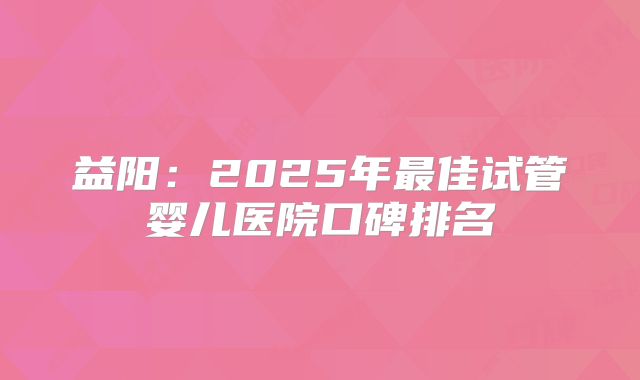 益阳：2025年最佳试管婴儿医院口碑排名