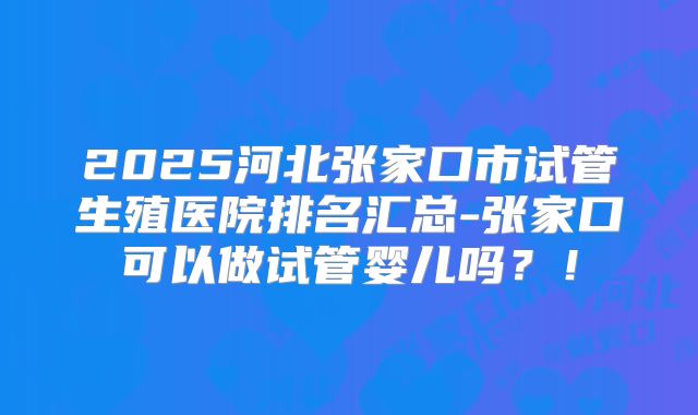 2025河北张家口市试管生殖医院排名汇总-张家口可以做试管婴儿吗？！