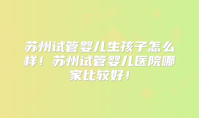 苏州试管婴儿生孩子怎么样！苏州试管婴儿医院哪家比较好！