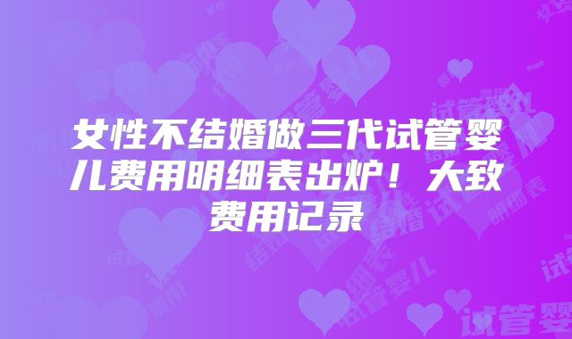 女性不结婚做三代试管婴儿费用明细表出炉！大致费用记录