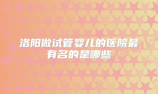 洛阳做试管婴儿的医院最有名的是哪些