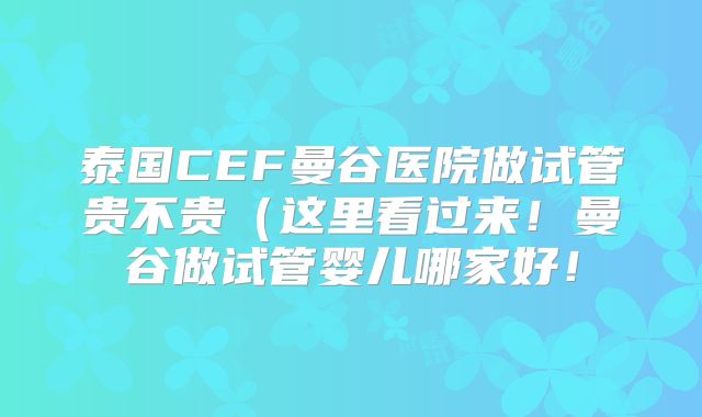 泰国CEF曼谷医院做试管贵不贵(这里看过来!曼谷做试管婴儿哪家好!