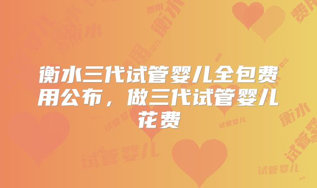 衡水三代试管婴儿全包费用公布，做三代试管婴儿花费
