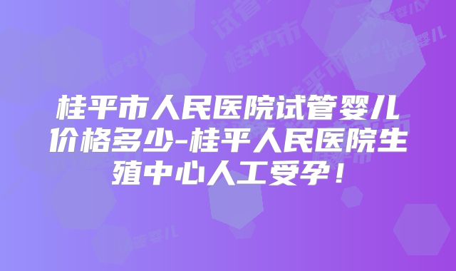 桂平市人民医院试管婴儿价格多少-桂平人民医院生殖中心人工受孕！