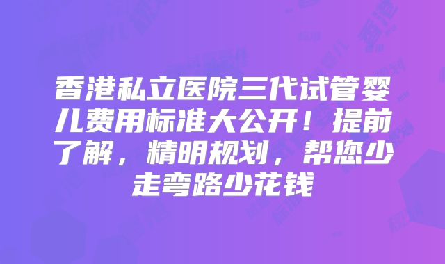 香港私立医院三代试管婴儿费用标准大公开！提前了解，精明规划，帮您少走弯路少花钱