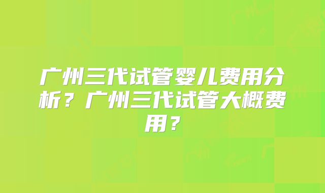 广州三代试管婴儿费用分析？广州三代试管大概费用？