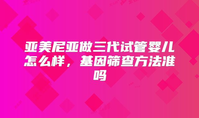 亚美尼亚做三代试管婴儿怎么样，基因筛查方法准吗