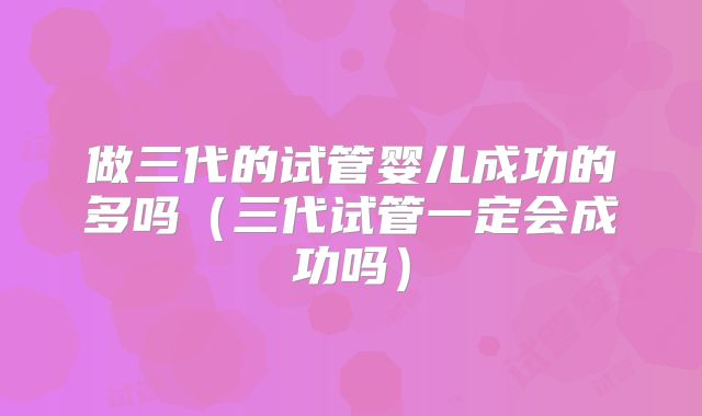 做三代的试管婴儿成功的多吗（三代试管一定会成功吗）