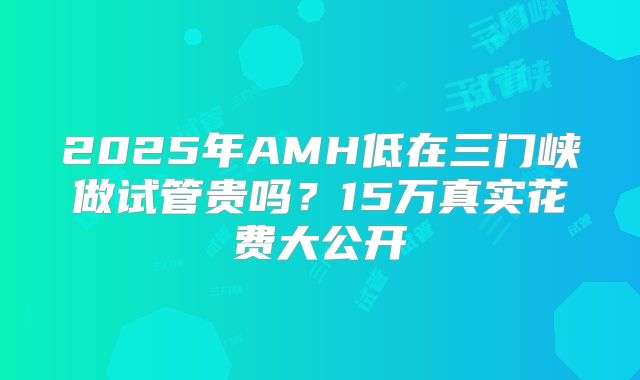 2025年AMH低在三门峡做试管贵吗？15万真实花费大公开
