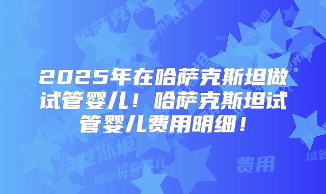 2025年在哈萨克斯坦做试管婴儿！哈萨克斯坦试管婴儿费用明细！