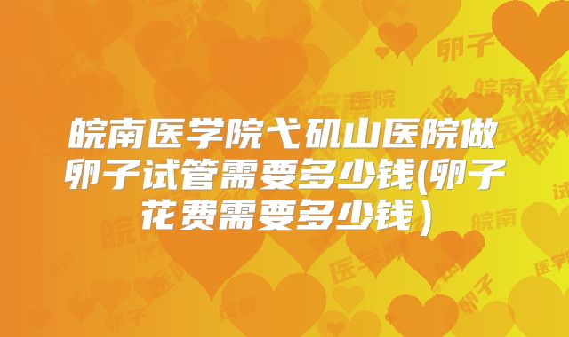 皖南医学院弋矶山医院做卵子试管需要多少钱(卵子花费需要多少钱)