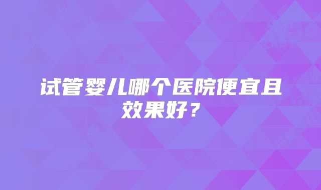 试管婴儿哪个医院便宜且效果好？