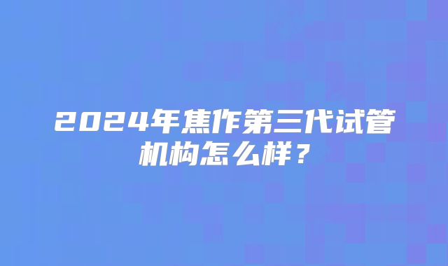 2024年焦作第三代试管机构怎么样？