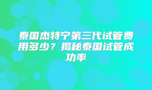 泰国杰特宁第三代试管费用多少？揭秘泰国试管成功率