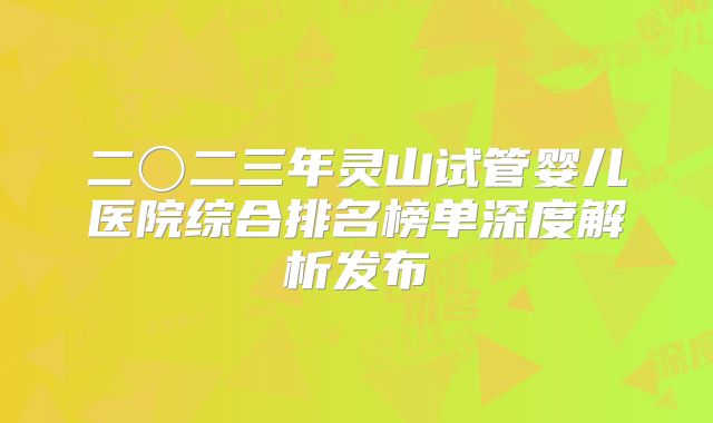 二〇二三年灵山试管婴儿医院综合排名榜单深度解析发布