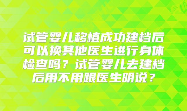 试管婴儿移植成功建档后可以换其他医生进行身体检查吗?试管婴儿去建档后用不用跟医生明说?