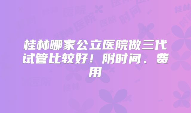 桂林哪家公立医院做三代试管比较好！附时间、费用