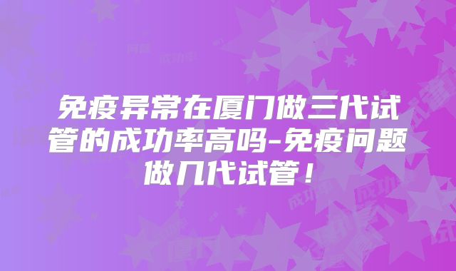 免疫异常在厦门做三代试管的成功率高吗-免疫问题做几代试管！