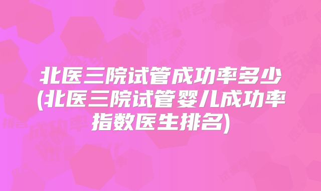 北医三院试管成功率多少(北医三院试管婴儿成功率指数医生排名)