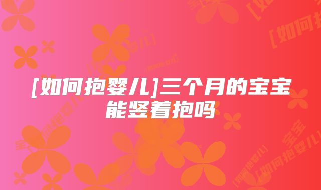 [如何抱婴儿]三个月的宝宝能竖着抱吗