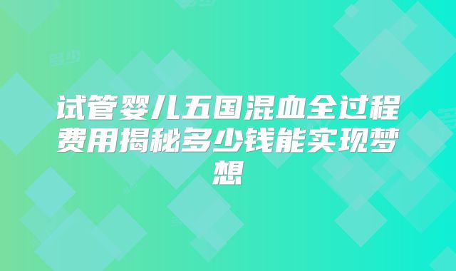 试管婴儿五国混血全过程费用揭秘多少钱能实现梦想