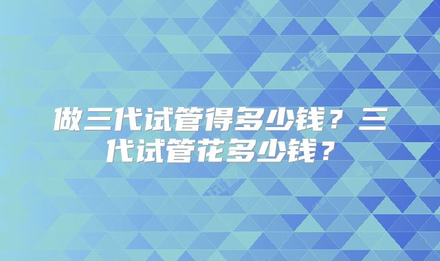 做三代试管得多少钱？三代试管花多少钱？