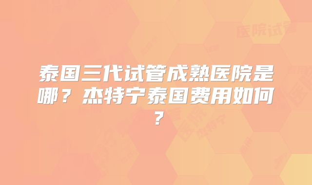 泰国三代试管成熟医院是哪?杰特宁泰国费用如何?