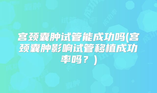 宫颈囊肿试管能成功吗(宫颈囊肿影响试管移植成功率吗?)
