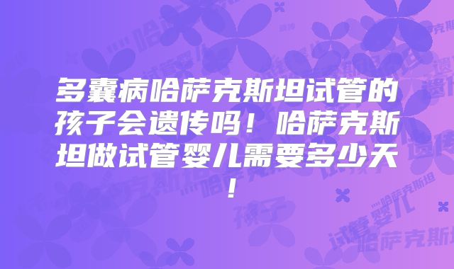 多囊病哈萨克斯坦试管的孩子会遗传吗！哈萨克斯坦做试管婴儿需要多少天！