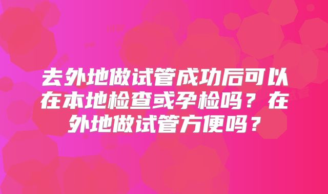 去外地做试管成功后可以在本地检查或孕检吗？在外地做试管方便吗？