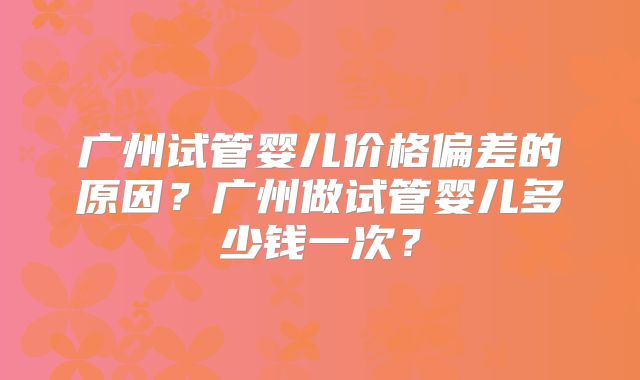 广州试管婴儿价格偏差的原因?广州做试管婴儿多少钱一次?