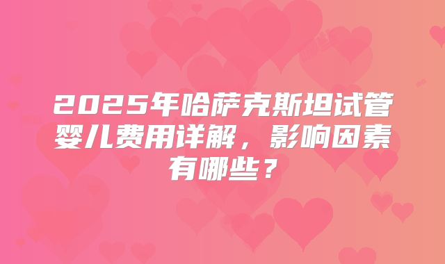 2025年哈萨克斯坦试管婴儿费用详解，影响因素有哪些？