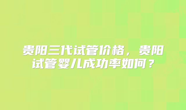 贵阳三代试管价格，贵阳试管婴儿成功率如何？