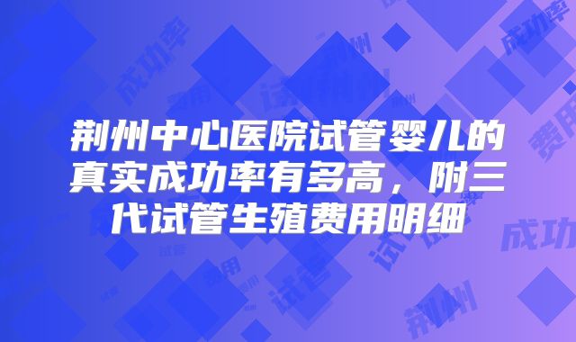 荆州中心医院试管婴儿的真实成功率有多高，附三代试管生殖费用明细