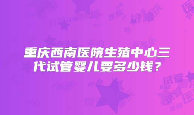 重庆西南医院生殖中心三代试管婴儿要多少钱？