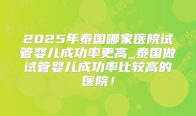 2025年泰国哪家医院试管婴儿成功率更高_泰国做试管婴儿成功率比较高的医院！