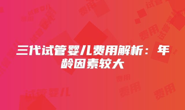 三代试管婴儿费用解析：年龄因素较大